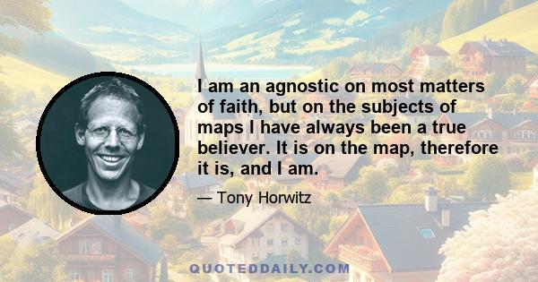 I am an agnostic on most matters of faith, but on the subjects of maps I have always been a true believer. It is on the map, therefore it is, and I am.