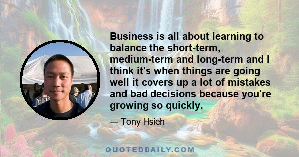 Business is all about learning to balance the short-term, medium-term and long-term and I think it's when things are going well it covers up a lot of mistakes and bad decisions because you're growing so quickly.