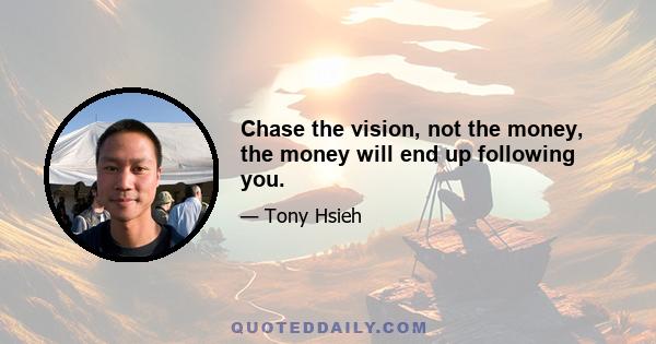 Chase the vision, not the money, the money will end up following you.