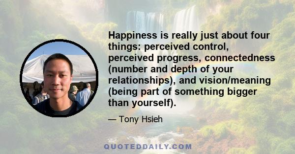 Happiness is really just about four things: perceived control, perceived progress, connectedness (number and depth of your relationships), and vision/meaning (being part of something bigger than yourself).