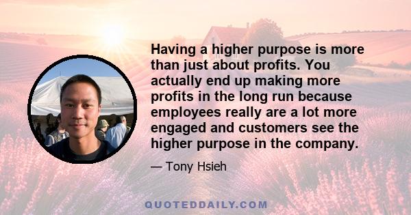 Having a higher purpose is more than just about profits. You actually end up making more profits in the long run because employees really are a lot more engaged and customers see the higher purpose in the company.