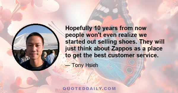 Hopefully 10 years from now people won't even realize we started out selling shoes. They will just think about Zappos as a place to get the best customer service.