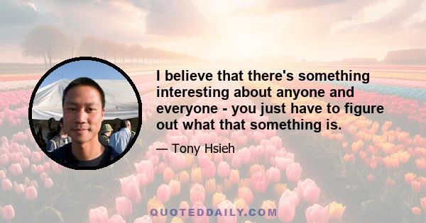 I believe that there's something interesting about anyone and everyone - you just have to figure out what that something is.