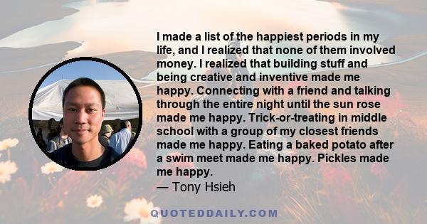 I made a list of the happiest periods in my life, and I realized that none of them involved money. I realized that building stuff and being creative and inventive made me happy. Connecting with a friend and talking