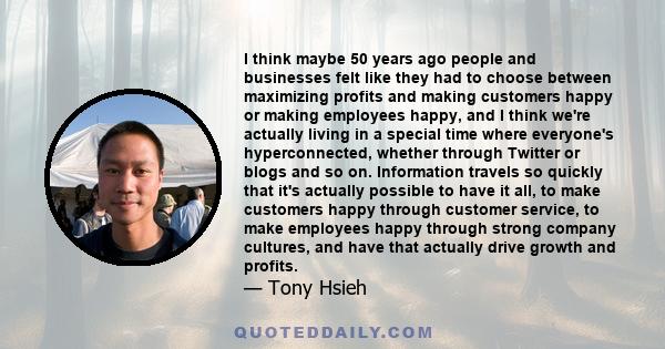 I think maybe 50 years ago people and businesses felt like they had to choose between maximizing profits and making customers happy or making employees happy, and I think we're actually living in a special time where