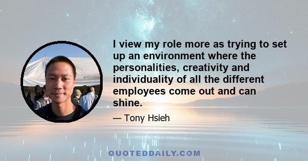 I view my role more as trying to set up an environment where the personalities, creativity and individuality of all the different employees come out and can shine.