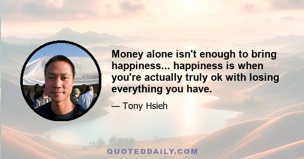 Money alone isn't enough to bring happiness... happiness is when you're actually truly ok with losing everything you have.