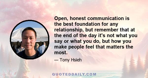 Open, honest communication is the best foundation for any relationship, but remember that at the end of the day it's not what you say or what you do, but how you make people feel that matters the most.