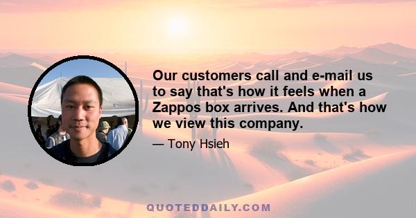 Our customers call and e-mail us to say that's how it feels when a Zappos box arrives. And that's how we view this company.