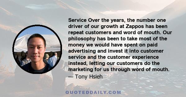 Service Over the years, the number one driver of our growth at Zappos has been repeat customers and word of mouth. Our philosophy has been to take most of the money we would have spent on paid advertising and invest it