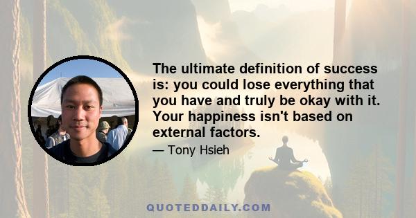 The ultimate definition of success is: you could lose everything that you have and truly be okay with it. Your happiness isn't based on external factors.