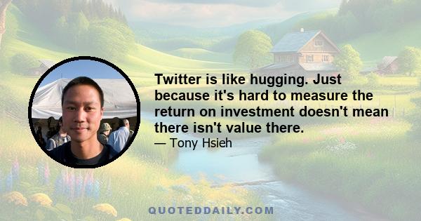 Twitter is like hugging. Just because it's hard to measure the return on investment doesn't mean there isn't value there.