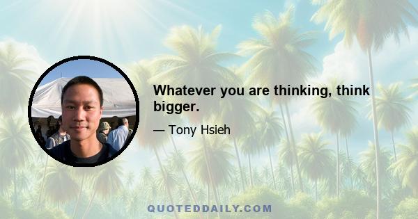 Whatever you are thinking, think bigger.