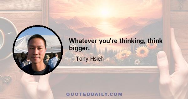 Whatever you're thinking, think bigger.