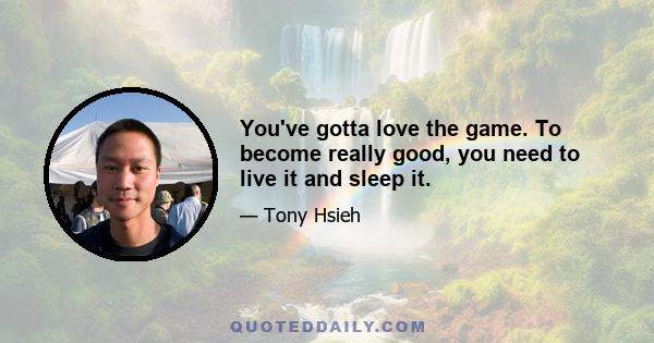 You've gotta love the game. To become really good, you need to live it and sleep it.