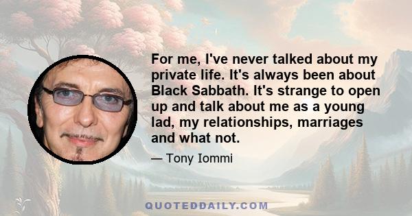 For me, I've never talked about my private life. It's always been about Black Sabbath. It's strange to open up and talk about me as a young lad, my relationships, marriages and what not.