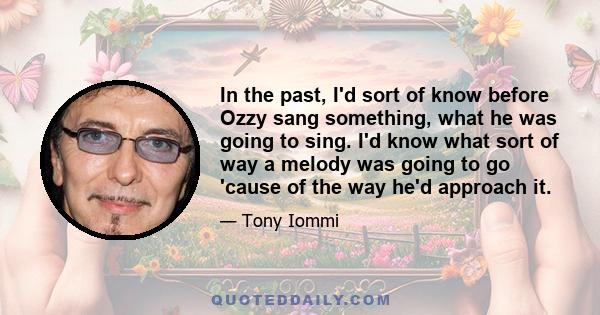 In the past, I'd sort of know before Ozzy sang something, what he was going to sing. I'd know what sort of way a melody was going to go 'cause of the way he'd approach it.