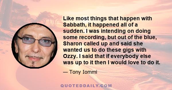 Like most things that happen with Sabbath, it happened all of a sudden. I was intending on doing some recording, but out of the blue, Sharon called up and said she wanted us to do these gigs with Ozzy. I said that if