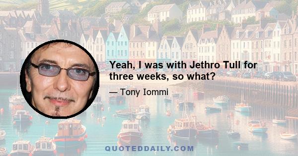 Yeah, I was with Jethro Tull for three weeks, so what?