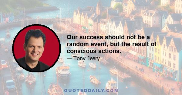 Our success should not be a random event, but the result of conscious actions.