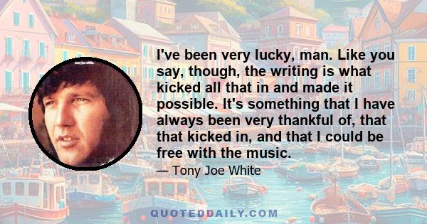 I've been very lucky, man. Like you say, though, the writing is what kicked all that in and made it possible. It's something that I have always been very thankful of, that that kicked in, and that I could be free with