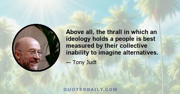 Above all, the thrall in which an ideology holds a people is best measured by their collective inability to imagine alternatives.