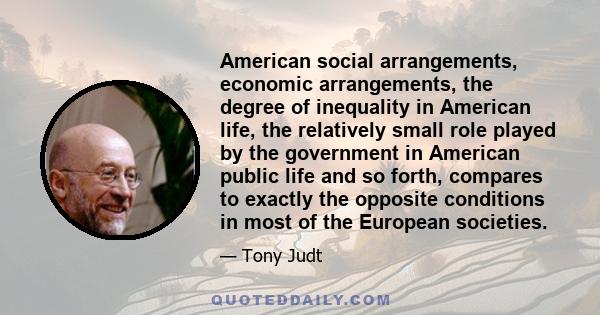 American social arrangements, economic arrangements, the degree of inequality in American life, the relatively small role played by the government in American public life and so forth, compares to exactly the opposite