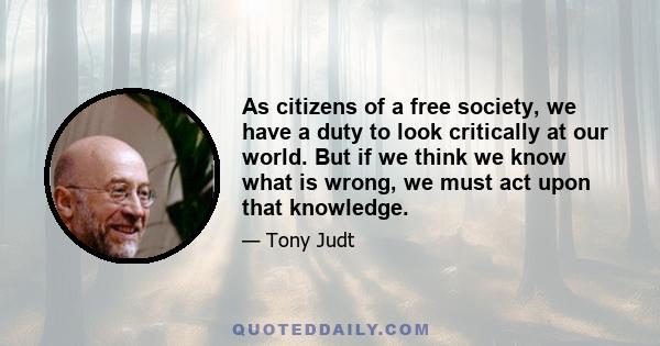 As citizens of a free society, we have a duty to look critically at our world. But if we think we know what is wrong, we must act upon that knowledge.