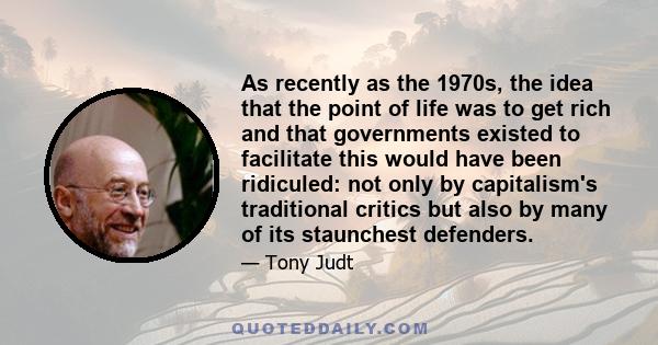 As recently as the 1970s, the idea that the point of life was to get rich and that governments existed to facilitate this would have been ridiculed: not only by capitalism's traditional critics but also by many of its