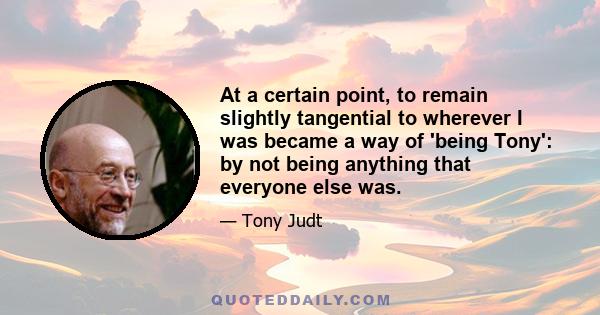 At a certain point, to remain slightly tangential to wherever I was became a way of 'being Tony': by not being anything that everyone else was.