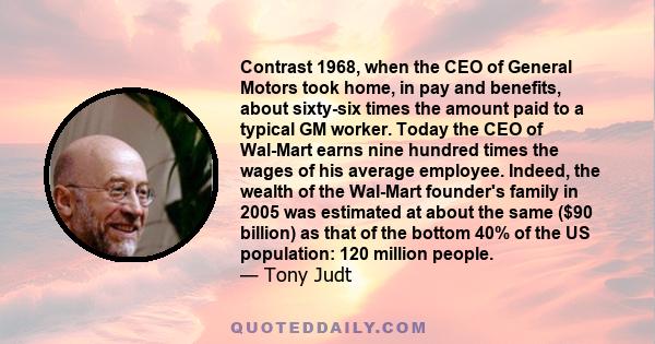 Contrast 1968, when the CEO of General Motors took home, in pay and benefits, about sixty-six times the amount paid to a typical GM worker. Today the CEO of Wal-Mart earns nine hundred times the wages of his average