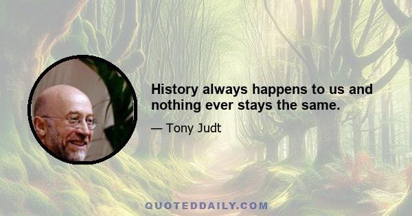 History always happens to us and nothing ever stays the same.