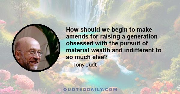 How should we begin to make amends for raising a generation obsessed with the pursuit of material wealth and indifferent to so much else?