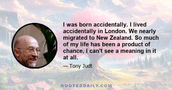 I was born accidentally. I lived accidentally in London. We nearly migrated to New Zealand. So much of my life has been a product of chance, I can't see a meaning in it at all.