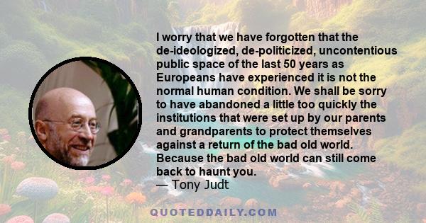 I worry that we have forgotten that the de-ideologized, de-politicized, uncontentious public space of the last 50 years as Europeans have experienced it is not the normal human condition. We shall be sorry to have