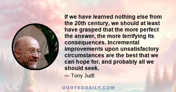 If we have learned nothing else from the 20th century, we should at least have grasped that the more perfect the answer, the more terrifying its consequences. Incremental improvements upon unsatisfactory circumstances