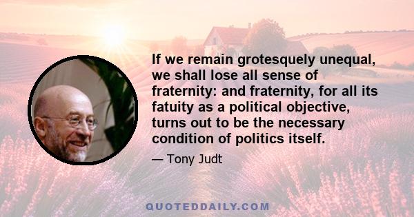 If we remain grotesquely unequal, we shall lose all sense of fraternity: and fraternity, for all its fatuity as a political objective, turns out to be the necessary condition of politics itself.