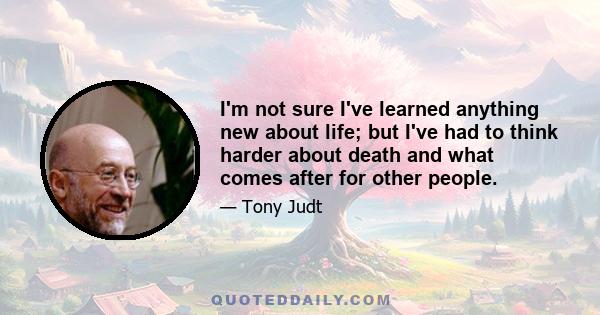 I'm not sure I've learned anything new about life; but I've had to think harder about death and what comes after for other people.