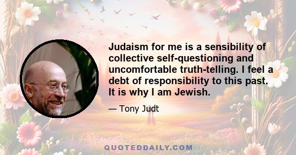 Judaism for me is a sensibility of collective self-questioning and uncomfortable truth-telling. I feel a debt of responsibility to this past. It is why I am Jewish.