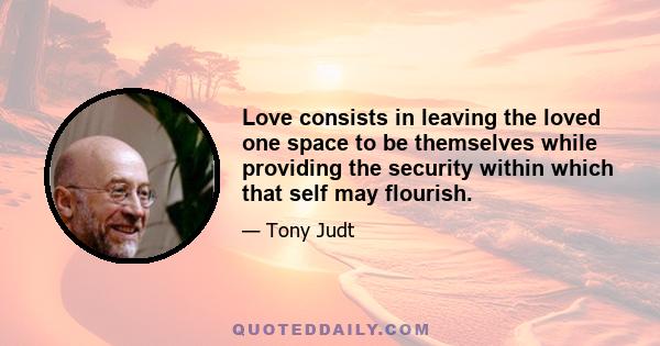 Love consists in leaving the loved one space to be themselves while providing the security within which that self may flourish.