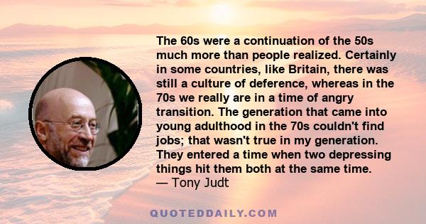 The 60s were a continuation of the 50s much more than people realized. Certainly in some countries, like Britain, there was still a culture of deference, whereas in the 70s we really are in a time of angry transition.