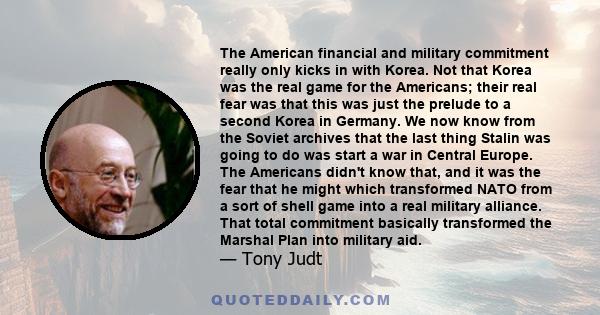 The American financial and military commitment really only kicks in with Korea. Not that Korea was the real game for the Americans; their real fear was that this was just the prelude to a second Korea in Germany. We now 