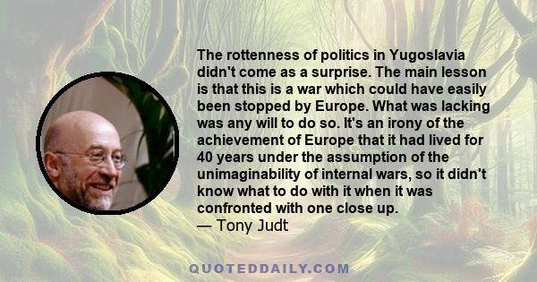 The rottenness of politics in Yugoslavia didn't come as a surprise. The main lesson is that this is a war which could have easily been stopped by Europe. What was lacking was any will to do so. It's an irony of the