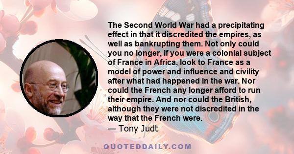 The Second World War had a precipitating effect in that it discredited the empires, as well as bankrupting them. Not only could you no longer, if you were a colonial subject of France in Africa, look to France as a