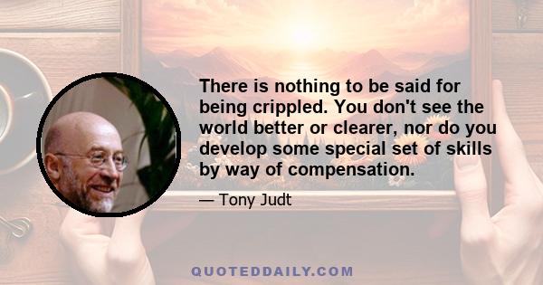 There is nothing to be said for being crippled. You don't see the world better or clearer, nor do you develop some special set of skills by way of compensation.