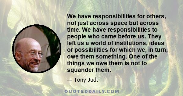 We have responsibilities for others, not just across space but across time. We have responsibilities to people who came before us. They left us a world of institutions, ideas or possibilities for which we, in turn, owe