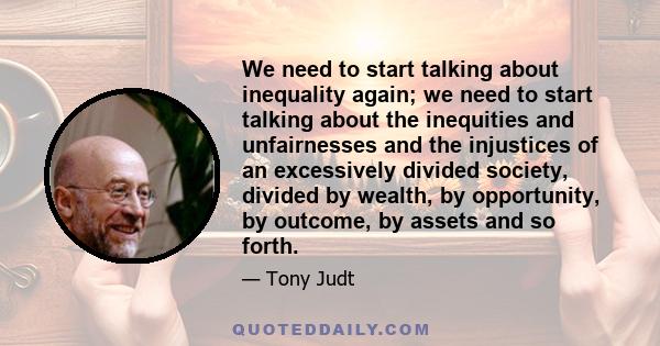 We need to start talking about inequality again; we need to start talking about the inequities and unfairnesses and the injustices of an excessively divided society, divided by wealth, by opportunity, by outcome, by