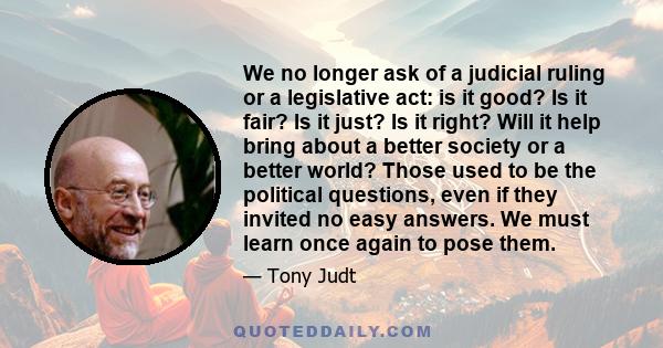 We no longer ask of a judicial ruling or a legislative act: is it good? Is it fair? Is it just? Is it right? Will it help bring about a better society or a better world? Those used to be the political questions, even if 