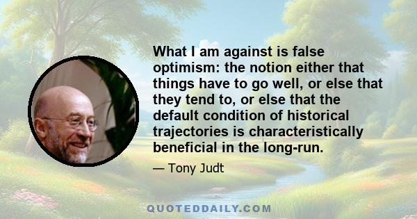 What I am against is false optimism: the notion either that things have to go well, or else that they tend to, or else that the default condition of historical trajectories is characteristically beneficial in the