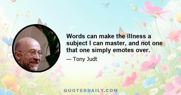 Words can make the illness a subject I can master, and not one that one simply emotes over.